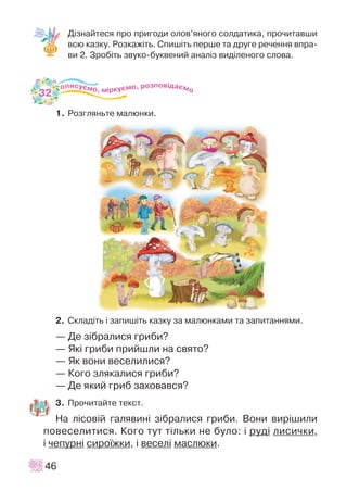 Ä³çíàéòåñÿ ïðî ïðèãîäè îëîâ’ÿíîãî ñîëäàòèêà, ïðî÷èòàâøè
âñþ êàçêó. Ðîçêàæ³òü. Ñïèø³òü ïåðøå òà äðóãå ðå÷åííÿ âïðà-
âè 2. Çðîá³òü çâóêî-áóêâåíèé àíàë³ç âèä³ëåíîãî ñëîâà.
1. Ðîçãëÿíüòå ìàëþíêè.
2. Ñêëàä³òü ³ çàïèø³òü êàçêó çà ìàëþíêàìè òà çàïèòàííÿìè.
— Äå ç³áðàëèñÿ ãðèáè?
— ßê³ ãðèáè ïðèéøëè íà ñâÿòî?
— ßê âîíè âåñåëèëèñÿ?
— Êîãî çëÿêàëèñÿ ãðèáè?
— Äå ÿêèé ãðèá çàõîâàâñÿ?
3. Ïðî÷èòàéòå òåêñò.
Íà ë³ñîâ³é ãàëÿâèí³ ç³áðàëèñÿ ãðèáè. Âîíè âèð³øèëè
ïîâåñåëèòèñÿ. Êîãî òóò ò³ëüêè íå áóëî: ³ ðóä³ ëèñè÷êè,
³ ÷åïóðí³ ñèðî¿æêè, ³ âåñåë³ ìàñëþêè.
46
32
 