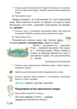 • Ñïèø³òü äâà îñòàíí³ ðå÷åííÿ. Ï³äêðåñë³òü áóêâè, ÿê³ ïîçíà÷à-
þòü ì’ÿê³ ïðèãîëîñí³ çâóêè. Çðîá³òü çâóêîâó ñõåìó âèä³ëåíîãî
ñëîâà.
2. Ïðî÷èòàéòå òåêñò.
Õìàðè ñêëàäàþò..ñÿ ç âåëè÷åçíî¿ ê³ë..êîñò³ êðàïëèíîê
âîäè. Âîíè êðèõ³òí³ é ëåãåí..ê³. Êðàïåë..êè âîäè â õìàð³
îá’ºäíóþò..ñÿ ³ ñòàþò.. âàæêèìè. Òîä³ êðàïåë..êè âèïàäà-
þòü äîùåì.
• Ñïèø³òü òåêñò, óñòàâëÿþ÷è ïðîïóùåíó áóêâó. ßêó áóêâó âè
âïèñóâàëè? Çðîá³òü çâóêîâó ñõåìó âèä³ëåíîãî ñëîâà.
3. Ïðî÷èòàéòå òåêñò.
Ïî÷èíàºòüñÿ çåëåíà êàçêà ïðî çåëåíó ðÿñêó.
Ïëàâàëà ðÿñêà â çåëåí³é âîä³ ñòàðîãî ñòàâêà.
Ðÿñêà — öå ìàëåí..êà … ðîñëèíà.
Ó íå¿ … çåëåíèé ëèñòî÷îê. Òðè êîð³í-
ö³ — íèòî÷êè âíèçó. Ðÿñêà ïëàâàº â
ñòàâêó. À äîâêîëà âåëèêà ê³ë..ê³ñòü ¿¿
ñåñòðè÷îê. ² çäàºò..ñÿ, ùî öå íå ð³÷êà,
à … ëóæîê.
Çà Ëþäìèëîþ Çåìñüêîâîþ
• Ñïèø³òü ïåðø³ äâà ðå÷åííÿ. Âèìîâòå çâóêè, íàçâ³òü áóêâè ó
âèä³ëåíèõ ñëîâàõ.
Çðîá³òü çâóêî-áóêâåíèé àíàë³ç ï³äêðåñëåíîãî ñëîâà.
Ñïèø³òü äðóãèé àáçàö âïðàâè 3, óñòàâëÿþ÷è ïðîïóùåí³
áóêâè òà ñëîâà ç äîâ³äêè.
Äîâ³äêà: âîäÿíà, êðóãëèé, çåëåíèé.
Ïîäîâæåí³ ì’ÿê³ ïðèãîëîñí³ çâóêè
1. Ïðî÷èòàéòå ïðèñë³â’ÿ. Ñïèø³òü.
Ë³òî äàº êîð³ííÿ, à îñ³íü — íàñ³ííÿ.
Çíàííÿ çà ïëå÷èìà íå íîñèòè.
48
34
 