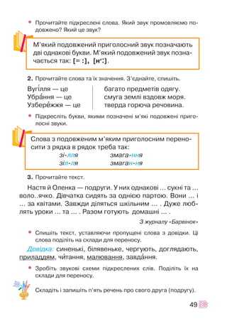 • Ïðî÷èòàéòå ï³äêðåñëåí³ ñëîâà. ßêèé çâóê ïðîìîâëÿºìî ïî-
äîâæåíî? ßêèé öå çâóê?
2. Ïðî÷èòàéòå ñëîâà òà ¿õ çíà÷åííÿ. Ç’ºäíàéòå, ñïèø³òü.
Âóã³ëëÿ — öå áàãàòî ïðåäìåò³â îäÿãó.
Óáðàííÿ — öå ñìóãà çåìë³ âçäîâæ ìîðÿ.
Óçáåðåææÿ — öå òâåðäà ãîðþ÷à ðå÷îâèíà.
• Ï³äêðåñë³òü áóêâè, ÿêèìè ïîçíà÷åí³ ì’ÿê³ ïîäîâæåí³ ïðèãî-
ëîñí³ çâóêè.
3. Ïðî÷èòàéòå òåêñò.
Íàñòÿ é Îëåíêà — ïîäðóãè. Ó íèõ îäíàêîâ³ ... ñóêí³ òà ...
âîëî..ÿ÷êî. Ä³â÷àòêà ñèäÿòü çà îäí³ºþ ïàðòîþ. Âîíè ... ³
... çà êâ³òàìè. Çàâæäè ä³ëÿòüñÿ øê³ëüíèì ... . Äóæå ëþá-
ëÿòü óðîêè ... òà ... . Ðàçîì ãîòóþòü äîìàøí³ ... .
Ç æóðíàëó «Áàðâ³íîê»
• Ñïèø³òü òåêñò, óñòàâëÿþ÷è ïðîïóùåí³ ñëîâà ç äîâ³äêè. Ö³
ñëîâà ïîä³ë³òü íà ñêëàäè äëÿ ïåðåíîñó.
Äîâ³äêà: ñèíåíüê³, á³ëÿâåíüêå, ÷åðãóþòü, äîãëÿäàþòü,
ïðèëàääÿì, ÷èòàííÿ, ìàëþâàííÿ, çàâäàííÿ.
• Çðîá³òü çâóêîâ³ ñõåìè ï³äêðåñëåíèõ ñë³â. Ïîä³ë³òü ¿õ íà
ñêëàäè äëÿ ïåðåíîñó.
Ñêëàä³òü ³ çàïèø³òü ï’ÿòü ðå÷åíü ïðî ñâîãî äðóãà (ïîäðóãó).
49
Ì’ÿêèé ïîäîâæåíèé ïðèãîëîñíèé çâóê ïîçíà÷àþòü
äâ³ îäíàêîâ³ áóêâè. Ì’ÿêèé ïîäîâæåíèé çâóê ïîçíà-
÷àºòüñÿ òàê: [= :], [í+:].
Ñëîâà ç ïîäîâæåíèì ì’ÿêèì ïðèãîëîñíèì ïåðåíî-
ñèòè ç ðÿäêà â ðÿäîê òðåáà òàê:
ç³-ëëÿ çìàãà-ííÿ
ç³ë-ëÿ çìàãàí-íÿ
 
