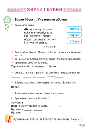 ÇÂÓÊÈ ² ÁÓÊÂÈ
Çâóêè ³ áóêâè. Óêðà¿íñüêà àáåòêà
1. Ïðî÷èòàéòå â³ðø.
Àáåòêó íàøó â³äêðèâà
âñ³ì çíàéîìà áóêâà À.
Îé, ÿê³ ñìà÷í³ ñëîâà:
à´ðóñ, àïåëüñèí äëÿ âàñ
³ ñîëîäêèé àíàíàñ.
Ç æóðíàëó
• Ïðèãàäàéòå àáåòêó. Ïîâòîð³òü áóêâè òà ïîðÿäîê ¿õ ðîçì³-
ùåííÿ.
• Äî âèä³ëåíîãî ñëîâà äîáåð³òü ñëîâà, ïîä³áí³ çà çíà÷åííÿì.
• Ïðîäîâæ³òü ðå÷åííÿ. Ñïèø³òü.
Óêðà¿íñüêà àáåòêà íàë³÷óº ... áóêâè.
• Ñêëàä³òü ³ çàïèø³òü ðå÷åííÿ çà ñõåìîþ ç ï³äêðåñëåíèõ ñë³â.
|______ , ______ __ ______ — öå ______ .
• Ç áóêâ ñëîâà àïåëüñèí óòâîð³òü íîâ³ ñëîâà. Çàïèø³òü ¿õ.
Íàïèñ, ... .
• Ç îäíèì ñëîâîì ñêëàä³òü ³ çàïèø³òü ðå÷åííÿ.
2. Ïðîäîâæ³òü ðå÷åííÿ. Ñïèø³òü ¿õ.
Çâóêè ìè ______ ³ ______.
Íà ïèñüì³ çâóêè ïîçíà÷àþòü ________.
Áóêâè ìè ______ ³ ______.
Áóêâè º ______ ³ ______.
5
Â óêðà¿íñüê³é àáåòö³ (àëôàâ³ò³) º òðèäöÿòü òðè áóêâè.
àáååòêà
àëôàâ³³ò
ààçáóêà
1
 