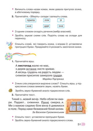 • Âèïèø³òü ñëîâà-íàçâè êîìàõ, ÿêèì äàâàëà ïðèòóëîê îñèêà,
â àáåòêîâîìó ïîðÿäêó.
3. Ïðî÷èòàéòå. «Çáåð³òü» ñêëàäè ³ çàïèø³òü ñëîâà.
• Ç îäíèì ñëîâîì ñêëàä³òü ðå÷åííÿ (âèá³ð âëàñíèé).
• Çðîá³òü çâóêîâ³ ñõåìè ñë³â. Ïîä³ë³òü ñëîâà íà ñêëàäè äëÿ
ïåðåíîñó.
Ñïèø³òü ñëîâà, ÿê³ ãîâîðèòü îñèêà, ç âïðàâè 2, óñòàâëÿþ÷è
ïðîïóùåí³ áóêâè. Ïðèäóìàéòå é ðîçêàæ³òü çàê³í÷åííÿ êàçêè.
1. Ïðî÷èòàéòå â³ðø.
À ëèñòîïàä æàëþ íå ìàº,
ç äåðåâ îñòàííº ëèñòÿ çðèâàº.
À ì³ñÿöü ãðóäåíü íà ðàä³ñòü ëþäÿì —
ñí³æêîì ïðèñèïëå çàìåðçëå ãðóääÿ.
Ìàð³éêà Ï³äã³ðÿíêà
• Ç ÿêèõ ñë³â óòâîðèëîñÿ âèä³ëåíå ñëîâî? Ñïèø³òü â³ðø, ó ï³ä-
êðåñëåíèõ ñëîâàõ âèìîâòå çâóêè, íàçâ³òü áóêâè.
Çðîá³òü çâóêî-áóêâåíèé àíàë³ç ï³äêðåñëåíèõ ñë³â.
2. Ïðî÷èòàéòå òåêñò.
Òèõèé ç..ìîâèé âå÷³ð. Íåáî îáëÿãëè õìà-
ðè. Ïàäàþò.. ñí³æèíêè. Ðàííº ñìåðêà..ÿ.
Ìè ç ìàìîþ ñèäèìî á³ëÿ â³êíà é äèâèìîñÿ
â ïîëå. Ïåðåä íàìè áåçìåæíèé á³ëèé êèëèì.
Çà Âàñèëåì Ñóõîìëèíñüêèì
• Ñïèø³òü òåêñò, óñòàâëÿþ÷è ïðîïóùåí³ áóêâè.
• Çðîá³òü çâóêî-áóêâåíèé àíàë³ç ï³äêðåñëåíîãî ñëîâà.
51
36
ïðèëà ëëÿ ç³
ííÿ çíàääÿ
 