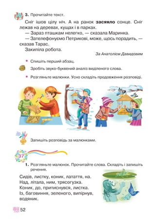 3. Ïðî÷èòàéòå òåêñò.
Ñí³ã ³øîâ ö³ëó í³÷. À íà ðàíîê çàñÿÿëî ñîíöå. Ñí³ã
ëåæàâ íà äåðåâàõ, êóùàõ ³ â ïàðêàõ.
— Çàðàç ïòàøêàì íåëåãêî, — ñêàçàëà Ìàðèíêà.
— Çàòåëåôîíóºìî Ïåòðèêîâ³, ìîæå, ùîñü ïîðàäèòü, —
ñêàçàâ Òàðàñ.
Çàêèï³ëà ðîáîòà.
Çà Àíàòîë³ºì Äàâèäîâèì
• Ñïèø³òü ïåðøèé àáçàö.
Çðîá³òü çâóêî-áóêâåíèé àíàë³ç âèä³ëåíîãî ñëîâà.
• Ðîçãëÿíüòå ìàëþíêè. Óñíî ñêëàä³òü ïðîäîâæåííÿ ðîçïîâ³ä³.
Çàïèø³òü ðîçïîâ³äü çà ìàëþíêàìè.
1. Ðîçãëÿíüòå ìàëþíîê. Ïðî÷èòàéòå ñëîâà. Ñêëàä³òü ³ çàïèø³òü
ðå÷åííÿ.
Ñèä³â, ëèñòêó, êîíèê, ëàòàòòÿ, íà.
Íàä, ë³òàëà, íèì, òðÿñîãóçêà.
Êîíèê, äî, ïðèòèñíóâñÿ, ëèñòêà.
²ç, áàãîâèííÿ, çåëåíîãî, âèï³ðíóâ,
âîäÿíèê.
52
37
 