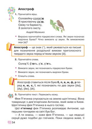 Àïîñòðîô
1. Ïðî÷èòàéòå â³ðø.
Ñîëîâåéêó-ñîëîâ’þ
ß ïðèñï³âî÷êó ç³â’þ,
Ñâ³æó òà áàðâèñòó,
Ç çîëîòîãî ëèñòó.
Àíäð³é Ìàëèøêî
• Âèðàçíî ïðî÷èòàéòå ï³äêðåñëåí³ ñëîâà. ßê³ çâóêè ïîçíà÷àº
âèä³ëåíà áóêâà? ×³òêî âèìîâòå ö³ çâóêè. ßê âèìîâëÿºìî
çâóê [â]?
2. Ïðî÷èòàéòå ñëîâà.
Ñîëîâ’¿, á’þòü, ï’º, ï’ÿòü.
• Âèìîâòå çâóêè, ÿê³ ïîçíà÷àþòü ï³äêðåñëåí³ áóêâè.
• Âèìîâòå çâóêè, ÿê³ ïîçíà÷àþòü âèä³ëåí³ áóêâè.
• Ñïèø³òü ñëîâà.
3. Ïðî÷èòàéòå òåêñò. Ïåðåêàæ³òü êàçêó.
Ôåÿ Ï’ÿòèíêà ñïóñêàºòüñÿ íà çåìëþ ùîï’ÿòíèö³. Âîíà
òîâàðèøóº ç äåâ’ÿòèð³÷íèì Àíòîíîì, ÿêèé æèâå â Êèºâ³.
Ùîï’ÿòíèö³ ôåÿ Ï’ÿòèíêà â íüîãî ãîñòþº.
Ö³º¿ ï’ÿòíèö³ ôåÿ Ï’ÿòèíêà ðîçïîâ³äàº Àíòîíîâ³, ùî
ïåðøèì ãîí÷àðåì íà ñâ³ò³ áóâ Áîã.
— À òè çíàºø, — êàæå ôåÿ Ï’ÿòèíêà, — ùî ëþäñüê³
ñåðöÿ äóæå ïîä³áí³ äî ãëå÷èê³â. Ïîêè ëþäèíà æèâå, ¿¿
54
Àïîñòðîô ñòàâèòüñÿ ï³ñëÿ áóêâ á, ï, â, ì, ô, ð ïå-
ðåä ÿ, þ, º, ¿, ÿê³ ïîçíà÷àþòü ïî äâà çâóêè [éà],
[éó], [éå], [é³].
Àïîñòðîô — öå çíàê (’), ÿêèé óæèâàºòüñÿ íà ïèñüì³
äëÿ ïîçíà÷åííÿ ðîçä³ëüíî¿ âèìîâè ïðèãîëîñíîãî
òâåðäîãî çâóêà ïåðåä ì’ÿêèì çâóêîì [é].
38
 