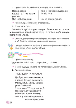 2. Ïðî÷èòàéòå. Ç’ºäíàéòå ÷àñòèíè ïðèñë³â’¿â. Ñïèø³òü.
Íàðîä ñêàæå, òàêå é «äîáðîãî çäîðîâ’ÿ».
Êðàùå íà ï’ÿòü õâèëèí ÿê çàâ’ÿæå.
ðàí³øå,
ßêå «äîáðîãî äíÿ», í³æ íà îäíó ï³çí³øå.
• Ïîÿñí³òü ïðàâîïèñ ñë³â ç àïîñòðîôîì.
3. Ïðî÷èòàéòå òåêñò.
Ç’ÿâèëàñÿ ãóñòà ÷îðíà õìàðà. Âîíà øâè..êî ðîñëà.
Ì’ÿêî ïàäàëè ïåðø³ êðàïë³ äî..ó , à ïîò³ì ç íåáà ëèíóëà
íåñòðèìíà ..ëèâà.
• Ñïèø³òü, óïèñóþ÷è ïðîïóùåí³ áóêâè. ßê³ çâóêè âîíè ïîçíà÷à-
þòü? Ïîÿñí³òü ïðàâîïèñ ï³äêðåñëåíîãî ñëîâà.
Ñêëàä³òü ³ çàïèø³òü ðå÷åííÿ ç³ ñëîâîñïîëó÷åííÿìè ñîëîâ’¿í³
ï³ñí³, çàïàõ ì’ÿòè, ðóì’ÿí³ ÿáëóêà.
1. Ïðî÷èòàéòå çàãàäêó.
Äóæå ÿ ïîòð³áíà âñ³ì: ³ äîðîñëèì, ³ ìàëèì.
• Ó ñëîâ³-â³äãàäö³ âèìîâòå ïðèãîëîñí³ çâóêè, íàçâ³òü áóêâè.
2. Ïðî÷èòàéòå â³ðø.
ÍÅ ÁÐÓÄÍÈÒÈ ÊÍÈÆÊÈ!
Öå áóëà ÷èñòåíüêà êíèæêà,
à òåïåð áðóäíà âæå ñòàëà.
Ìîæå, êèöÿ, ìîæå, ìèøêà
óíî÷³ ¿¿ ÷èòàëà?
×óºø, êèöþ? ×óºø, ìèøêî?
Íå ãîäèòüñÿ òàê ðîáèòè!
ßê ÷èòàòè õî÷åø êíèæêó,
ñïåðøó ëàïêè ñë³ä ïîìèòè.
Ãàëèíà ×îðíîáèöüêà
56
40
 