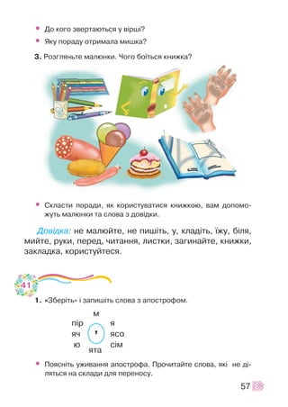 ’
• Äî êîãî çâåðòàþòüñÿ ó â³ðø³?
• ßêó ïîðàäó îòðèìàëà ìèøêà?
3. Ðîçãëÿíüòå ìàëþíêè. ×îãî áî¿òüñÿ êíèæêà?
• Ñêëàñòè ïîðàäè, ÿê êîðèñòóâàòèñÿ êíèæêîþ, âàì äîïîìî-
æóòü ìàëþíêè òà ñëîâà ç äîâ³äêè.
Äîâ³äêà: íå ìàëþéòå, íå ïèø³òü, ó, êëàä³òü, ¿æó, á³ëÿ,
ìèéòå, ðóêè, ïåðåä, ÷èòàííÿ, ëèñòêè, çàãèíàéòå, êíèæêè,
çàêëàäêà, êîðèñòóéòåñÿ.
1. «Çáåð³òü» ³ çàïèø³òü ñëîâà ç àïîñòðîôîì.
ì
ï³ð ÿ
ÿ÷ ÿñî
þ ñ³ì
ÿòà
• Ïîÿñí³òü óæèâàííÿ àïîñòðîôà. Ïðî÷èòàéòå ñëîâà, ÿê³ íå ä³-
ëÿòüñÿ íà ñêëàäè äëÿ ïåðåíîñó.
57
41
 