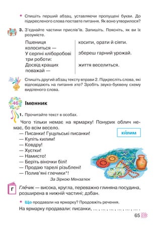 • Ñïèø³òü ïåðøèé àáçàö, óñòàâëÿþ÷è ïðîïóùåí³ áóêâè. Äî
ï³äêðåñëåíîãî ñëîâà ïîñòàâòå ïèòàííÿ. ßê âîíî óòâîðèëîñÿ?
3. Ç’ºäíàéòå ÷àñòèíè ïðèñë³â’¿â. Çàïèø³òü. Ïîÿñí³òü, ÿê âè ¿õ
ðîçóì³ºòå.
Ïøåíèöÿ
êîëîñèòüñÿ —
Ó ñåðïí³ õë³áîðîáîâ³
òðè ðîáîòè:
Äîñâ³ä êðàùèõ
ïîâàæàé —
Ñïèø³òü äðóãèé àáçàö òåêñòó âïðàâè 2. Ï³äêðåñë³òü ñëîâà, ÿê³
â³äïîâ³äàþòü íà ïèòàííÿ õòî? Çðîá³òü çâóêî-áóêâåíó ñõåìó
âèä³ëåíîãî ñëîâà.
²ìåííèê
1. Ïðî÷èòàéòå òåêñò â îñîáàõ.
×îãî ò³ëüêè íåìàº íà ÿðìàðêó! Ïîíóðèõ îáëè÷ íå-
ìàº, áî âñ³ì âåñåëî.
— Ïèñàíêè! Ãóöóëüñüê³ ïèñàíêè!
— Êóï³òü êèëèì!
— Êîâäðó!
— Õóñòêè!
— Íàìèñòî!
— Áåð³òü â³íî÷êè á³ë³!
— Ïðîäàþ òàðåë³ ð³çüáëåí³!
— Ïîëèâ’ÿí³ ãëå÷èêè*!
Çà Ç³ðêîþ Ìåíçàòþê
Ãëå÷èê — âèñîêà, êðóãëà, ïåðåâàæíî ãëèíÿíà ïîñóäèíà,
ðîçøèðåíà â íèæí³é ÷àñòèí³; äçáàí.
• Ùî ïðîäàâàëè íà ÿðìàðêó? Ïðîäîâæ³òü ðå÷åííÿ.
Íà ÿðìàðêó ïðîäàâàëè: ïèñàíêè, ... , ... , ... , ... , ... , ... .
65
êîñèòè, îðàòè é ñ³ÿòè.
çáåðåø ãàðíèé óðîæàé.
æèòòÿ âåñåëèòüñÿ.
Ã
êèèëèì
46
 