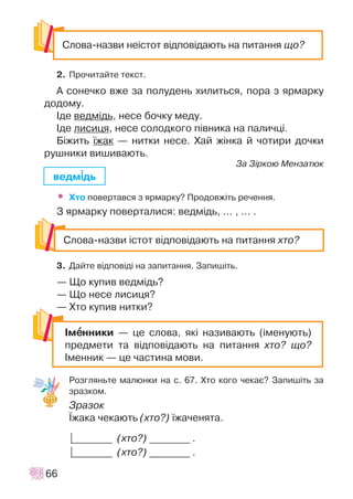 2. Ïðî÷èòàéòå òåêñò.
À ñîíå÷êî âæå çà ïîëóäåíü õèëèòüñÿ, ïîðà ç ÿðìàðêó
äîäîìó.
²äå âåäì³äü, íåñå áî÷êó ìåäó.
²äå ëèñèöÿ, íåñå ñîëîäêîãî ï³âíèêà íà ïàëè÷ö³.
Á³æèòü ¿æàê — íèòêè íåñå. Õàé æ³íêà é ÷îòèðè äî÷êè
ðóøíèêè âèøèâàþòü.
Çà Ç³ðêîþ Ìåíçàòþê
• Õòî ïîâåðòàâñÿ ç ÿðìàðêó? Ïðîäîâæ³òü ðå÷åííÿ.
Ç ÿðìàðêó ïîâåðòàëèñÿ: âåäì³äü, ... , ... .
3. Äàéòå â³äïîâ³ä³ íà çàïèòàííÿ. Çàïèø³òü.
— Ùî êóïèâ âåäì³äü?
— Ùî íåñå ëèñèöÿ?
— Õòî êóïèâ íèòêè?
Ðîçãëÿíüòå ìàëþíêè íà ñ. 67. Õòî êîãî ÷åêàº? Çàïèø³òü çà
çðàçêîì.
Çðàçîê
¯æàêà ÷åêàþòü (õòî?) ¿æà÷åíÿòà.
|________ (õòî?) ________ .
|________ (õòî?) ________ .
66
Ñëîâà-íàçâè íå³ñòîò â³äïîâ³äàþòü íà ïèòàííÿ ùî?
Ñëîâà-íàçâè ³ñòîò â³äïîâ³äàþòü íà ïèòàííÿ õòî?
²ìååííèêè — öå ñëîâà, ÿê³ íàçèâàþòü (³ìåíóþòü)
ïðåäìåòè òà â³äïîâ³äàþòü íà ïèòàííÿ õòî? ùî?
²ìåííèê — öå ÷àñòèíà ìîâè.
âåäì³³äü
 