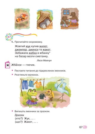 1. Ïðî÷èòàéòå ñêîðîìîâêó.
Æîâòèé æóê êóïèâ æèëåò,
äæåìïåð, äæèíñè òà æàêåò.
Çàáàæàëà æàáêà â æáàíêó*
íà áàçàð âåçòè ñìåòàíêó.
Ëåñÿ Ìîâ÷óí
Æáàíîê — ãëå÷èê.
• Ïîñòàâòå ïèòàííÿ äî ï³äêðåñëåíèõ ³ìåííèê³â.
• Ðîçãëÿíüòå ìàëþíîê.
• Âèïèø³òü ³ìåííèêè çà çðàçêîì.
Çðàçîê
(õòî?) Æóê, ... .
(ùî?) Æàêåò, ... .
67
Æ
47
 