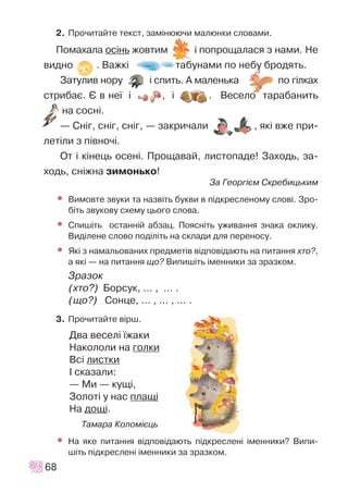 2. Ïðî÷èòàéòå òåêñò, çàì³íþþ÷è ìàëþíêè ñëîâàìè.
Ïîìàõàëà îñ³íü æîâòèì ³ ïîïðîùàëàñÿ ç íàìè. Íå
âèäíî . Âàæê³ òàáóíàìè ïî íåáó áðîäÿòü.
Çàòóëèâ íîðó ³ ñïèòü. À ìàëåíüêà ïî ã³ëêàõ
ñòðèáàº. ª â íå¿ ³ , ³ . Âåñåëî òàðàáàíèòü
íà ñîñí³.
— Ñí³ã, ñí³ã, ñí³ã, — çàêðè÷àëè , ÿê³ âæå ïðè-
ëåò³ëè ç ï³âíî÷³.
Îò ³ ê³íåöü îñåí³. Ïðîùàâàé, ëèñòîïàäå! Çàõîäü, çà-
õîäü, ñí³æíà çèìîíüêî!
Çà Ãåîðã³ºì Ñêðåáèöüêèì
• Âèìîâòå çâóêè òà íàçâ³òü áóêâè â ï³äêðåñëåíîìó ñëîâ³. Çðî-
á³òü çâóêîâó ñõåìó öüîãî ñëîâà.
• Ñïèø³òü îñòàíí³é àáçàö. Ïîÿñí³òü óæèâàííÿ çíàêà îêëèêó.
Âèä³ëåíå ñëîâî ïîä³ë³òü íà ñêëàäè äëÿ ïåðåíîñó.
• ßê³ ç íàìàëüîâàíèõ ïðåäìåò³â â³äïîâ³äàþòü íà ïèòàííÿ õòî?,
à ÿê³ — íà ïèòàííÿ ùî? Âèïèø³òü ³ìåííèêè çà çðàçêîì.
Çðàçîê
(õòî?) Áîðñóê, ... , ... .
(ùî?) Ñîíöå, ... , ... , ... .
3. Ïðî÷èòàéòå â³ðø.
Äâà âåñåë³ ¿æàêè
Íàêîëîëè íà ãîëêè
Âñ³ ëèñòêè
² ñêàçàëè:
— Ìè — êóù³,
Çîëîò³ ó íàñ ïëàù³
Íà äîù³.
Òàìàðà Êîëîì³ºöü
• Íà ÿêå ïèòàííÿ â³äïîâ³äàþòü ï³äêðåñëåí³ ³ìåííèêè? Âèïè-
ø³òü ï³äêðåñëåí³ ³ìåííèêè çà çðàçêîì.
68
 