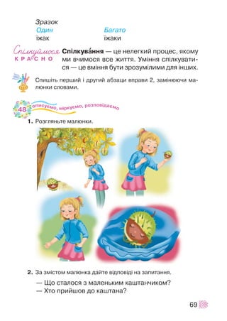 Çðàçîê
Îäèí Áàãàòî
¿æàê ¿æàêè
Ñï³ëêóâààííÿ — öå íåëåãêèé ïðîöåñ, ÿêîìó
ìè â÷èìîñÿ âñå æèòòÿ. Óì³ííÿ ñï³ëêóâàòè-
ñÿ — öå âì³ííÿ áóòè çðîçóì³ëèìè äëÿ ³íøèõ.
Ñïèø³òü ïåðøèé ³ äðóãèé àáçàöè âïðàâè 2, çàì³íþþ÷è ìà-
ëþíêè ñëîâàìè.
1. Ðîçãëÿíüòå ìàëþíêè.
2. Çà çì³ñòîì ìàëþíêà äàéòå â³äïîâ³ä³ íà çàïèòàííÿ.
— Ùî ñòàëîñÿ ç ìàëåíüêèì êàøòàí÷èêîì?
— Õòî ïðèéøîâ äî êàøòàíà?
69
48
 