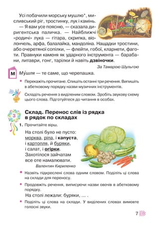 Óñ³ ïîáà÷èëè ìîðñüêó ìóøëþ*, ìè-
ñëèâñüêèé ð³ã, òðîñòèíêó, ëóê ³ êàì³íü.
— ß âàì óñå ïîÿñíþ, — ñêàçàëà äè-
ðèãåíòñüêà ïàëè÷êà. — Íàéáëèæ÷³
«ðîäè÷³» ëóêà — ã³òàðà, ñêðèïêà, â³î-
ëîí÷åëü, àðôà, áàëàëàéêà, ìàíäîë³íà. Íàùàäêè òðîñòèíè,
àáî î÷åðåòÿíî¿ ñîï³ëêè, — ôëåéòè, ãîáî¿, êëàðíåòè, ôàãî-
òè. Ïðàâíóêè êàìåíÿ ÿê óäàðíîãî ³íñòðóìåíòà — áàðàáà-
íè, ëèòàâðè, ãîíã, òàð³ëêè é íàâ³òü äçâ³íî÷êè.
Çà Òàìàðîþ Øóëüãîþ
Ìóøëÿ — òå ñàìå, ùî ÷åðåïàøêà.
• Ïåðåêàæ³òü ïðî÷èòàíå. Ñïèø³òü îñòàíí³ òðè ðå÷åííÿ. Âèïèø³òü
â àáåòêîâîìó ïîðÿäêó íàçâè ìóçè÷íèõ ³íñòðóìåíò³â.
Ñêëàä³òü ðå÷åííÿ ç âèä³ëåíèì ñëîâîì. Çðîá³òü çâóêîâó ñõåìó
öüîãî ñëîâà. Ï³äãîòóéòåñÿ äî ÷èòàííÿ â îñîáàõ.
Ñêëàä. Ïåðåíîñ ñë³â ³ç ðÿäêà
â ðÿäîê ïî ñêëàäàõ
1. Ïðî÷èòàéòå â³ðø.
Íà ñòîë³ áóëî íå ïóñòî:
ìîðêâà, ð³ïà, ³ êàïóñòà,
³ êàðòîïëÿ, é áóðÿêè,
³ ñàëàò, ³ îã³ðêè.
Çàõîò³ëîñÿ çàé÷àòàì
âñå îòå íàìàëþâàòè.
Âàëåíòèí Êèðèëåíêî
• Íàçâ³òü ï³äêðåñëåí³ ñëîâà îäíèì ñëîâîì. Ïîä³ë³òü ö³ ñëîâà
íà ñêëàäè äëÿ ïåðåíîñó.
• Ïðîäîâæ³òü ðå÷åííÿ, âèïèñóþ÷è íàçâè îâî÷³â â àáåòêîâîìó
ïîðÿäêó.
Íà ñòîë³ ëåæàëè: áóðÿêè, ... .
• Ïîä³ë³òü ö³ ñëîâà íà ñêëàäè. Ó âèä³ëåíèõ ñëîâàõ âèìîâòå
ãîëîñí³ çâóêè.
7
Ì
3
 