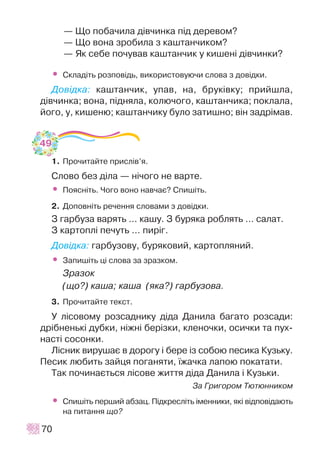 — Ùî ïîáà÷èëà ä³â÷èíêà ï³ä äåðåâîì?
— Ùî âîíà çðîáèëà ç êàøòàí÷èêîì?
— ßê ñåáå ïî÷óâàâ êàøòàí÷èê ó êèøåí³ ä³â÷èíêè?
• Ñêëàä³òü ðîçïîâ³äü, âèêîðèñòîâóþ÷è ñëîâà ç äîâ³äêè.
Äîâ³äêà: êàøòàí÷èê, óïàâ, íà, áðóê³âêó; ïðèéøëà,
ä³â÷èíêà; âîíà, ï³äíÿëà, êîëþ÷îãî, êàøòàí÷èêà; ïîêëàëà,
éîãî, ó, êèøåíþ; êàøòàí÷èêó áóëî çàòèøíî; â³í çàäð³ìàâ.
1. Ïðî÷èòàéòå ïðèñë³â’ÿ.
Ñëîâî áåç ä³ëà — í³÷îãî íå âàðòå.
• Ïîÿñí³òü. ×îãî âîíî íàâ÷àº? Ñïèø³òü.
2. Äîïîâí³òü ðå÷åííÿ ñëîâàìè ç äîâ³äêè.
Ç ãàðáóçà âàðÿòü ... êàøó. Ç áóðÿêà ðîáëÿòü ... ñàëàò.
Ç êàðòîïë³ ïå÷óòü ... ïèð³ã.
Äîâ³äêà: ãàðáóçîâó, áóðÿêîâèé, êàðòîïëÿíèé.
• Çàïèø³òü ö³ ñëîâà çà çðàçêîì.
Çðàçîê
(ùî?) êàøà; êàøà (ÿêà?) ãàðáóçîâà.
3. Ïðî÷èòàéòå òåêñò.
Ó ë³ñîâîìó ðîçñàäíèêó ä³äà Äàíèëà áàãàòî ðîçñàäè:
äð³áíåíüê³ äóáêè, í³æí³ áåð³çêè, êëåíî÷êè, îñè÷êè òà ïóõ-
íàñò³ ñîñîíêè.
Ë³ñíèê âèðóøàº â äîðîãó ³ áåðå ³ç ñîáîþ ïåñèêà Êóçüêó.
Ïåñèê ëþáèòü çàéöÿ ïîãàíÿòè, ¿æà÷êà ëàïîþ ïîêàòàòè.
Òàê ïî÷èíàºòüñÿ ë³ñîâå æèòòÿ ä³äà Äàíèëà ³ Êóçüêè.
Çà Ãðèãîðîì Òþòþííèêîì
• Ñïèø³òü ïåðøèé àáçàö. Ï³äêðåñë³òü ³ìåííèêè, ÿê³ â³äïîâ³äàþòü
íà ïèòàííÿ ùî?
70
49
 