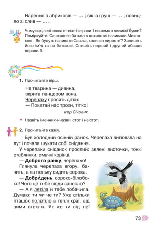 Âàðåííÿ ç àáðèêîñ³â — ... ; ñ³ê ³ç ãðóø — ... ; ïîâèä-
ëî ç³ ñëèâ — ... .
×îìó âèä³ëåí³ ñëîâà â òåêñò³ âïðàâè 1 ïèøåìî ç âåëèêî¿ áóêâè?
Ïîì³ðêóéòå: Ñàøêîâîãî áàòüêà â äèòèíñòâ³ íàçèâàëè Ìèêîë-
êîþ. ßê áóäóòü íàçèâàòè Ñàøêà, êîëè â³í âèðîñòå? Çàïèø³òü
éîãî ³ì’ÿ òà ïî áàòüêîâ³. Ñïèø³òü ïåðøèé ³ äðóãèé àáçàöè
âïðàâè 1.
1. Ïðî÷èòàéòå â³ðø.
Íå òâàðèíà — äèâèíà,
âêðèòà ïàíöåðîì âîíà.
×åðåïàõó ïðîñÿòü ä³òêè:
— Ïîêàòàé íàñ òðîõè, ò³òêî!
²ãîð Ñ³÷îâèê
• Íàçâ³òü ³ìåííèêè-íàçâè ³ñòîò ³ íå³ñòîò.
2. Ïðî÷èòàéòå êàçêó.
Áóâ õîëîäíèé îñ³íí³é ðàíîê. ×åðåïàõà âèïîâçëà íà
ëóã ³ ïî÷àëà øóêàòè ñîá³ ñí³äàííÿ.
Ó ÷åðåïàõè ñí³äàíîê ïðîñòèé: çåëåí³ ëèñòî÷êè, òîíê³
ñòåáëèíêè, ñìà÷í³ êîð³íö³.
— Äîáðîãî ðàíêó, ÷åðåïàõî!
Ãëÿíóëà ÷åðåïàõà âãîðó, áà-
÷èòü, à íà ïåíüêó ñèäèòü ñîðîêà.
— Äîáðèèäåíü, ñîðîêî-á³ëîáî-
êî! ×îãî öå òåáå ñþäè çàíåñëî?
— À ÿ ëåò³ëà é òåáå ïîáà÷èëà.
Äóìàþ: òè ÷è íå òè? Óæå ñò³ëüêè
ïòàøîê ïîëåò³ëî â òåïë³ êðà¿, â³ä
çèìè âòåêëè. ßê æå òè â³ä íå¿
73
51
 