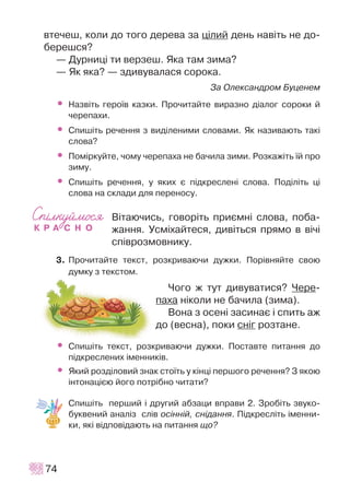 âòå÷åø, êîëè äî òîãî äåðåâà çà ö³ëèé äåíü íàâ³òü íå äî-
áåðåøñÿ?
— Äóðíèö³ òè âåðçåø. ßêà òàì çèìà?
— ßê ÿêà? — çäèâóâàëàñÿ ñîðîêà.
Çà Îëåêñàíäðîì Áóöåíåì
• Íàçâ³òü ãåðî¿â êàçêè. Ïðî÷èòàéòå âèðàçíî ä³àëîã ñîðîêè é
÷åðåïàõè.
• Ñïèø³òü ðå÷åííÿ ç âèä³ëåíèìè ñëîâàìè. ßê íàçèâàþòü òàê³
ñëîâà?
• Ïîì³ðêóéòå, ÷îìó ÷åðåïàõà íå áà÷èëà çèìè. Ðîçêàæ³òü ¿é ïðî
çèìó.
• Cïèø³òü ðå÷åííÿ, ó ÿêèõ º ï³äêðåñëåí³ ñëîâà. Ïîä³ë³òü ö³
ñëîâà íà ñêëàäè äëÿ ïåðåíîñó.
Â³òàþ÷èñü, ãîâîð³òü ïðèºìí³ ñëîâà, ïîáà-
æàííÿ. Óñì³õàéòåñÿ, äèâ³òüñÿ ïðÿìî â â³÷³
ñï³âðîçìîâíèêó.
3. Ïðî÷èòàéòå òåêñò, ðîçêðèâàþ÷è äóæêè. Ïîð³âíÿéòå ñâîþ
äóìêó ç òåêñòîì.
×îãî æ òóò äèâóâàòèñÿ? ×åðå-
ïàõà í³êîëè íå áà÷èëà (çèìà).
Âîíà ç îñåí³ çàñèíàº ³ ñïèòü àæ
äî (âåñíà), ïîêè ñí³ã ðîçòàíå.
• Ñïèø³òü òåêñò, ðîçêðèâàþ÷è äóæêè. Ïîñòàâòå ïèòàííÿ äî
ï³äêðåñëåíèõ ³ìåííèê³â.
• ßêèé ðîçä³ëîâèé çíàê ñòî¿òü ó ê³íö³ ïåðøîãî ðå÷åííÿ? Ç ÿêîþ
³íòîíàö³ºþ éîãî ïîòð³áíî ÷èòàòè?
Ñïèø³òü ïåðøèé ³ äðóãèé àáçàöè âïðàâè 2. Çðîá³òü çâóêî-
áóêâåíèé àíàë³ç ñë³â îñ³íí³é, ñí³äàííÿ. Ï³äêðåñë³òü ³ìåííè-
êè, ÿê³ â³äïîâ³äàþòü íà ïèòàííÿ ùî?
74
 