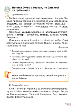 Âåëèêà áóêâà â ³ìåíàõ, ïî áàòüêîâ³
òà ïð³çâèùàõ
1. Ïðî÷èòàéòå òåêñò.
Ìàéæå êîæíå ïð³çâèùå ìàº ñâîþ äàâíþ ³ñòîð³þ. ×è-
ìàëî ïð³çâèù ïîâ’ÿçàíî ç ð³çíîìàí³òíèìè ïðîôåñ³ÿìè.
Çãàäàºìî, ùî áîíäàð âèãîòîâëÿâ áî÷êè, ñòåëüìàõ —
âîçè, ãîí÷àð — âèðîáè ç ãëèíè, øâåöü øèâ âçóòòÿ, ñêëÿð
ñêëèâ â³êíà.
Îò ³ ìàºìî: Áîíäàð, Áîíäàðåíêî, Ñòåëüìàõ, Ñòåëüìà-
øåíêî, Ãîí÷àð, Ãîí÷àðåíêî, Øâåöü, Øåâ÷óê, Ñêëÿð,
Ñêëÿðåíêî.
Ñâÿùåííà ïîâàãà é ëþáîâ óêðà¿íö³â äî õë³áà. Îòîæ
çðîçóì³ëèìè º ïð³çâèùà: Æèòíèê, Ïèð³ã, Ïèð³æîê, Êîðæ,
Ïàëÿíè÷êî òà ³íø³.
Ç æóðíàëó
• Äîñë³ä³òü ïîõîäæåííÿ ñâîãî ïð³çâèùà, ïð³çâèù ñâî¿õ çíàéî-
ìèõ ³ äðóç³â.
• Ïîÿñí³òü, ÷îìó ï³äêðåñëåí³ ñëîâà ïèøåìî ç ìàëî¿ áóêâè, à âè-
ä³ëåí³ — ç âåëèêî¿.
• Ñïèø³òü ïåðøèé àáçàö. Ï³äêðåñë³òü ³ìåííèêè, ÿê³ â³äïîâ³äà-
þòü íà ïèòàííÿ õòî?
• Çàïèø³òü ñâîº ïð³çâèùå, ³ì’ÿ òà ïî áàòüêîâ³ ñâîãî òîâàðèøà.
2. Ïðî÷èòàéòå òåêñò.
Êè¿â — ñòîëèöÿ Óêðà¿íè. Ó öüîìó âåëèêîìó é êðàñèâî-
ìó ì³ñò³ º áàãàòî ïàì’ÿòíèê³â ñëàâíèì óêðà¿íöÿì: Áîãäà-
íó Õìåëüíèöüêîìó, Òàðàñîâ³ Øåâ÷åíêó, Ëåñ³ Óêðà¿íö³,
²âàíîâ³ Ôðàíêó òà ³íøèì.
75
²ìåíà, ïî áàòüêîâ³ òà ïð³çâèùà ëþäåé ïèøóòüñÿ ç
âåëèêî¿ áóêâè.
52
 