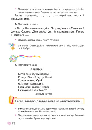 • Ïðîäîâæ³òü ðå÷åííÿ, óïèñóþ÷è ³ìåíà òà ïð³çâèùà óêðà¿í-
ñüêèõ ïèñüìåííèê³â. Ðîçêàæ³òü, ùî âè ïðî íèõ çíàºòå.
Òàðàñ Øåâ÷åíêî, ... , ... , ... — óêðà¿íñüê³ ïîåòè é
ïèñüìåííèêè.
3. Ïðî÷èòàéòå òåêñò.
Ó Ïåòðà Âàñèëüîâè÷à º ä³òè: Ïåòðèê, ²âàíêî, Ìèêîëêà é
äîíüêà Îëåíêà. Ä³òè âèðîñòóòü ³ ¿õ íàçèâàòèìóòü: Ïåòðî
Ïåòðîâè÷, ... .
• Ñïèø³òü, äîïîâíþþ÷è äðóãå ðå÷åííÿ.
Çàïèø³òü ïð³çâèùå, ³ì’ÿ ³ ïî áàòüêîâ³ ñâîãî òàòà, ìàìè, ä³äó-
ñÿ é áàáóñ³.
1. Ïðî÷èòàéòå â³ðø.
Ë²×ÈËÊÀ
Á³ãëè ïî ñí³ãó ïóõíàñò³ì
Ãðèöü, Â³òàë³é, ÿ, äâ³ Íàñò³.
Êîâçàëèñÿ íà Ñóë³
á³ëÿ íàñ òðè Âàñèë³.
Ï³ä³éøëè Ðîìàí é Ïàâëî.
Ñê³ëüêè íàñ óñ³õ áóëî?
Ìèêîëà Íåòåñà
• Âèìîâòå ³ìåíà ä³òåé. Õòî ç ä³òåé áóâ òåçêàìè? Çâåðí³òü óâàãó
íà âèä³ëåíå ñëîâî. Öå íàçâà ð³÷êè.
• Ï³äêðåñëåíå ñëîâî ïîä³ë³òü íà ñêëàäè äëÿ ïåðåíîñó. Âèìîâòå
çâóêè, íàçâ³òü áóêâè â öüîìó ñëîâ³.
76
Ëþäåé, ÿê³ ìàþòü îäíàêîâ³ ³ìåíà, íàçèâàþòü òåçêàìè.
53
 