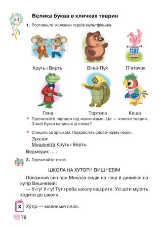 Âåëèêà áóêâà â êëè÷êàõ òâàðèí
1. Ðîçãëÿíüòå ìàëþíêè ãåðî¿â ìóëüòô³ëüì³â.
• Ïðî÷èòàéòå ï³äïèñè ï³ä ìàëþíêàìè. Öå — êëè÷êè òâàðèí.
Ç ÿêî¿ áóêâè íàïèñàí³ ö³ ñëîâà?
• Ñïèø³òü çà çðàçêîì. Ï³äêðåñë³òü ñëîâî-íàçâó ãåðîÿ.
Çðàçîê
Ìèøåíÿòà Êðóòü ³ Âåðòü.
Âåäìåäèê ... .
2. Ïðî÷èòàéòå òåêñò.
ØÊÎËÀ ÍÀ ÕÓÒÎÐ²* ÂÈØÍÅÂ²Ì
Ïîâàæíèé ñè÷ ïàí Ìèêîëà ñèä³â íà ã³ëö³ é äèâèâñÿ íà
õóò³ð Âèøíåâèé:
— Ó-ãó! Ó-ãó! Òóò òðåáà øêîëó â³äêðèòè. Óñ³ ä³òè ìóñÿòü
õîäèòè äî øêîëè.
Õóò³ð — ìàëåíüêå ñåëî.
78
Õ
Êðóòü ³ Âåðòü Â³íí³-Ïóõ Ï’ÿòà÷îê
Ãåíà Òîðòèëà Êåøà
54
 