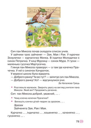 Ñè÷ ïàí Ìèêîëà ïî÷àâ ñêëàäàòè ñïèñîê ó÷í³â.
Ó çàé÷èõè òðîº çàé÷åíÿò — Çàÿ, Ìàÿ ³ Ðàÿ. Ó êóðî÷êè
Çîçóëå÷êè — êóð÷àòî÷êî Ìèëêà. Â ³íäè÷êè Ìîëîäè÷êè º
ñèíîê Ïåòðè÷êà. Ó êèö³ Ìóðëèö³ — ñèíîê Ìóðà. Ó ãóñêè —
ìàëåíüêà ãóñî÷êà Ìàðòóñå÷êà.
Ãëÿíóâ ïàí Ìèêîëà ïðàâîðó÷ — à òàì ³äå êà÷å÷êà Ïðà-
÷å÷êà. Ó íå¿ º ñèíî÷îê Êà÷óðî÷îê.
Ó âåðåñí³ øêîëà áóëà â³äêðèòà.
— Äîáðîãî ðàíêó! ×è âñ³ òóò? — çàïèòóº ñè÷ ïàí Ìèêîëà.
— Äîáðîãî ðàíêó! Óñ³! — â³äãóêíóëèñÿ ó÷í³.
Çà Íàòàëêîþ Ãðåöü
• Ðîçãëÿíüòå ìàëþíîê. Çâåðí³òü óâàãó íà âèãëÿä ó÷èòåëÿ ïàíà
Ìèêîëè. ßêèé â³í? Ïðîäîâæ³òü ðå÷åííÿ.
Ñè÷ ïàí Ìèêîëà äîáðèé, óâàæíèé, ... .
• ×îìó êëè÷êà êà÷å÷êè Ïðà÷å÷êà?
• Âèïèø³òü êëè÷êè ä³òåé-òâàðèí çà çðàçêîì, ... .
Çðàçîê
Çàé÷åíÿòà Çàÿ, Ðàÿ ³ Ìàÿ.
Êóð÷àòêî ... , ³íäè÷àòêî ... , êîøåíÿòêî … , êà÷åíÿòêî ... ,
ãóñåíÿòêî ... .
79
 