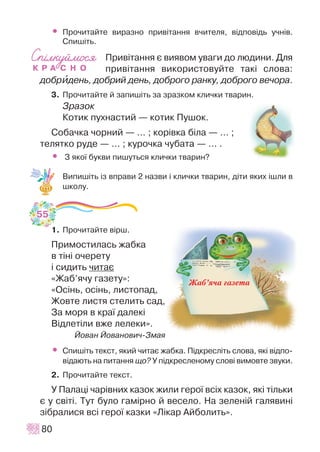 • Ïðî÷èòàéòå âèðàçíî ïðèâ³òàííÿ â÷èòåëÿ, â³äïîâ³äü ó÷í³â.
Ñïèø³òü.
Ïðèâ³òàííÿ º âèÿâîì óâàãè äî ëþäèíè. Äëÿ
ïðèâ³òàííÿ âèêîðèñòîâóéòå òàê³ ñëîâà:
äîáðèäåíü, äîáðèé äåíü, äîáðîãî ðàíêó, äîáðîãî âå÷îðà.
3. Ïðî÷èòàéòå é çàïèø³òü çà çðàçêîì êëè÷êè òâàðèí.
Çðàçîê
Êîòèê ïóõíàñòèé — êîòèê Ïóøîê.
Ñîáà÷êà ÷îðíèé — ... ; êîð³âêà á³ëà — ... ;
òåëÿòêî ðóäå — ... ; êóðî÷êà ÷óáàòà — ... .
• Ç ÿêî¿ áóêâè ïèøóòüñÿ êëè÷êè òâàðèí?
Âèïèø³òü ³ç âïðàâè 2 íàçâè ³ êëè÷êè òâàðèí, ä³òè ÿêèõ ³øëè â
øêîëó.
1. Ïðî÷èòàéòå â³ðø.
Ïðèìîñòèëàñü æàáêà
â ò³í³ î÷åðåòó
³ ñèäèòü ÷èòàº
«Æàá’ÿ÷ó ãàçåòó»:
«Îñ³íü, îñ³íü, ëèñòîïàä,
Æîâòå ëèñòÿ ñòåëèòü ñàä,
Çà ìîðÿ â êðà¿ äàëåê³
Â³äëåò³ëè âæå ëåëåêè».
Éîâàí Éîâàíîâè÷-Çìàÿ
• Ñïèø³òü òåêñò, ÿêèé ÷èòàº æàáêà. Ï³äêðåñë³òü ñëîâà, ÿê³ â³äïî-
â³äàþòü íà ïèòàííÿ ùî? Ó ï³äêðåñëåíîìó ñëîâ³ âèìîâòå çâóêè.
2. Ïðî÷èòàéòå òåêñò.
Ó Ïàëàö³ ÷àð³âíèõ êàçîê æèëè ãåðî¿ âñ³õ êàçîê, ÿê³ ò³ëüêè
º ó ñâ³ò³. Òóò áóëî ãàì³ðíî é âåñåëî. Íà çåëåí³é ãàëÿâèí³
ç³áðàëèñÿ âñ³ ãåðî¿ êàçêè «Ë³êàð Àéáîëèòü».
80
55
Жаб’яча газета
 