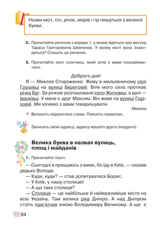 2. Ïðî÷èòàéòå ðå÷åííÿ ç âïðàâè 1, ó ÿêîìó éäåòüñÿ ïðî ìîãèëó
Òàðàñà Ãðèãîðîâè÷à Øåâ÷åíêà. Ó ÿêîìó ì³ñò³ âîíà çíàõî-
äèòüñÿ? Ñïèø³òü öå ðå÷åííÿ.
3. Ïðî÷èòàéòå ëèñò õëîï÷èêà, ÿêèé õî÷å ç âàìè ïîçíàéîìè-
òèñÿ.
Äîáðîãî äíÿ!
ß — Ìèêîëà Ñòîðîæåíêî. Æèâó â ìàëüîâíè÷îìó ñåë³
Ãðóø³âö³ íà âóëèö³ Áåðåãîâ³é. Á³ëÿ ìîãî ñåëà ïðîò³êàº
ð³÷êà Áóã. Çà ð³÷êîþ ðîçòàøîâàíå ñåëî Æèòí³âêà, à äàë³ —
²âàíê³âö³. Ó ìåíå º äðóã Ìàêñèì. Â³í æèâå íà âóëèö³ Ãîð³-
õîâ³é. Ìè õî÷åìî ç âàìè òîâàðèøóâàòè.
Ìèêîëà
• Âèïèø³òü ï³äêðåñëåí³ ñëîâà. Ïîÿñí³òü ïðàâîïèñ.
Çàïèø³òü ñâîþ àäðåñó, àäðåñó âàøîãî äðóãà (ïîäðóãè).
Âåëèêà áóêâà â íàçâàõ âóëèöü,
ïëîù ³ ìàéäàí³â
1. Ïðî÷èòàéòå òåêñò.
— Ñüîãîäí³ ÿ ïðîùàþñü ç âàìè, áî ¿äó â Êè¿â, — ñêàçàâ
äÿäüêî Âîëîäÿ.
— Êóäè, êóäè? — ñòàâ äîïèòóâàòèñÿ Áîðèñ.
— Ó Êè¿â, ó íàøó ñòîëèöþ!
— À ùî òàêå ñòîëèöÿ?
— Ñòîëèöÿ — öå íàéá³ëüøå é íàéâàæëèâ³øå ì³ñòî íà
âñþ Óêðà¿íó. Òàì âåëèêà ð³êà Äí³ïðî. À íàä Äí³ïðîì
ñòî¿òü ïàì’ÿòíèê êíÿçþ Âîëîäèìèðó Âåëèêîìó. À ùå º
84
Íàçâè ì³ñò, ñ³ë, ð³÷îê, ìîð³â ³ ã³ð ïèøóòüñÿ ç âåëèêî¿
áóêâè.
58
 