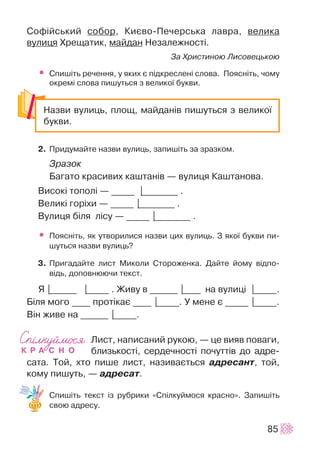 Ñîô³éñüêèé ñîáîð, Êèºâî-Ïå÷åðñüêà ëàâðà, âåëèêà
âóëèöÿ Õðåùàòèê, ìàéäàí Íåçàëåæíîñò³.
Çà Õðèñòèíîþ Ëèñîâåöüêîþ
• Ñïèø³òü ðå÷åííÿ, ó ÿêèõ º ï³äêðåñëåí³ ñëîâà. Ïîÿñí³òü, ÷îìó
îêðåì³ ñëîâà ïèøóòüñÿ ç âåëèêî¿ áóêâè.
2. Ïðèäóìàéòå íàçâè âóëèöü, çàïèø³òü çà çðàçêîì.
Çðàçîê
Áàãàòî êðàñèâèõ êàøòàí³â — âóëèöÿ Êàøòàíîâà.
Âèñîê³ òîïîë³ — _____ |________ .
Âåëèê³ ãîð³õè — _____ |________ .
Âóëèöÿ á³ëÿ ë³ñó — _____ |________ .
• Ïîÿñí³òü, ÿê óòâîðèëèñÿ íàçâè öèõ âóëèöü. Ç ÿêî¿ áóêâè ïè-
øóòüñÿ íàçâè âóëèöü?
3. Ïðèãàäàéòå ëèñò Ìèêîëè Ñòîðîæåíêà. Äàéòå éîìó â³äïî-
â³äü, äîïîâíþþ÷è òåêñò.
ß |______ |_____ . Æèâó â ______ |____ íà âóëèö³ |_____.
Á³ëÿ ìîãî ____ ïðîò³êàº ____ |_____. Ó ìåíå º _____ |_____.
Â³í æèâå íà ______ |_____.
Ëèñò, íàïèñàíèé ðóêîþ, — öå âèÿâ ïîâàãè,
áëèçüêîñò³, ñåðäå÷íîñò³ ïî÷óòò³â äî àäðå-
ñàòà. Òîé, õòî ïèøå ëèñò, íàçèâàºòüñÿ àäðåñàíò, òîé,
êîìó ïèøóòü, — àäðåñàò.
Ñïèø³òü òåêñò ³ç ðóáðèêè «Ñï³ëêóéìîñÿ êðàñíî». Çàïèø³òü
ñâîþ àäðåñó.
85
Íàçâè âóëèöü, ïëîù, ìàéäàí³â ïèøóòüñÿ ç âåëèêî¿
áóêâè.
 
