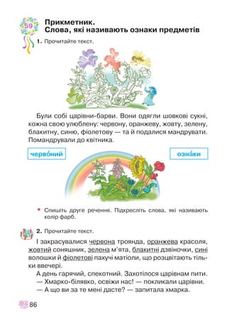 Ïðèêìåòíèê.
Ñëîâà, ÿê³ íàçèâàþòü îçíàêè ïðåäìåò³â
1. Ïðî÷èòàéòå òåêñò.
Áóëè ñîá³ öàð³âíè-áàðâè. Âîíè îäÿãëè øîâêîâ³ ñóêí³,
êîæíà ñâîþ óëþáëåíó: ÷åðâîíó, îðàíæåâó, æîâòó, çåëåíó,
áëàêèòíó, ñèíþ, ô³îëåòîâó — òà é ïîäàëèñÿ ìàíäðóâàòè.
Ïîìàíäðóâàëè äî êâ³òíèêà.
• Ñïèø³òü äðóãå ðå÷åííÿ. Ï³äêðåñë³òü ñëîâà, ÿê³ íàçèâàþòü
êîë³ð ôàðá.
2. Ïðî÷èòàéòå òåêñò.
² çàêðàñóâàëèñÿ ÷åðâîíà òðîÿíäà, îðàíæåâà êðàñîëÿ,
æîâòèé ñîíÿøíèê, çåëåíà ì’ÿòà, áëàêèòí³ äçâ³íî÷êè, ñèí³
âîëîøêè é ô³îëåòîâ³ ïàõó÷³ ìàò³îëè, ùî ðîçöâ³òàþòü ò³ëü-
êè ââå÷åð³.
À äåíü ãàðÿ÷èé, ñïåêîòíèé. Çàõîò³ëîñÿ öàð³âíàì ïèòè.
— Õìàðêî-á³ëÿâêî, îñâ³æè íàñ! — ïîêëèêàëè öàð³âíè.
— À ùî âè çà òå ìåí³ äàñòå? — çàïèòàëà õìàðêà.
86
÷åðâîîíèé îçíààêè
59
 