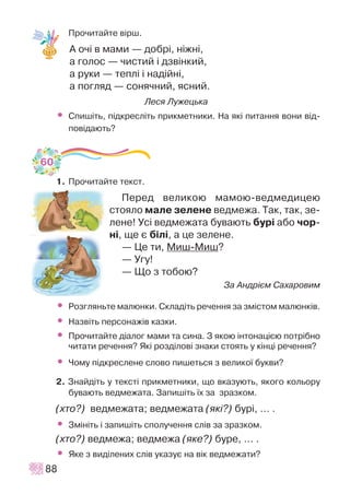 Ïðî÷èòàéòå â³ðø.
À î÷³ â ìàìè — äîáð³, í³æí³,
à ãîëîñ — ÷èñòèé ³ äçâ³íêèé,
à ðóêè — òåïë³ ³ íàä³éí³,
à ïîãëÿä — ñîíÿ÷íèé, ÿñíèé.
Ëåñÿ Ëóæåöüêà
• Ñïèø³òü, ï³äêðåñë³òü ïðèêìåòíèêè. Íà ÿê³ ïèòàííÿ âîíè â³ä-
ïîâ³äàþòü?
1. Ïðî÷èòàéòå òåêñò.
Ïåðåä âåëèêîþ ìàìîþ-âåäìåäèöåþ
ñòîÿëî ìàëå çåëåíå âåäìåæà. Òàê, òàê, çå-
ëåíå! Óñ³ âåäìåæàòà áóâàþòü áóð³ àáî ÷îð-
í³, ùå º á³ë³, à öå çåëåíå.
— Öå òè, Ìèø-Ìèø?
— Óãó!
— Ùî ç òîáîþ?
Çà Àíäð³ºì Ñàõàðîâèì
• Ðîçãëÿíüòå ìàëþíêè. Ñêëàä³òü ðå÷åííÿ çà çì³ñòîì ìàëþíê³â.
• Íàçâ³òü ïåðñîíàæ³â êàçêè.
• Ïðî÷èòàéòå ä³àëîã ìàìè òà ñèíà. Ç ÿêîþ ³íòîíàö³ºþ ïîòð³áíî
÷èòàòè ðå÷åííÿ? ßê³ ðîçä³ëîâ³ çíàêè ñòîÿòü ó ê³íö³ ðå÷åííÿ?
• ×îìó ï³äêðåñëåíå ñëîâî ïèøåòüñÿ ç âåëèêî¿ áóêâè?
2. Çíàéä³òü ó òåêñò³ ïðèêìåòíèêè, ùî âêàçóþòü, ÿêîãî êîëüîðó
áóâàþòü âåäìåæàòà. Çàïèø³òü ¿õ çà çðàçêîì.
(õòî?) âåäìåæàòà; âåäìåæàòà (ÿê³?) áóð³, … .
• Çì³í³òü ³ çàïèø³òü ñïîëó÷åííÿ ñë³â çà çðàçêîì.
(õòî?) âåäìåæà; âåäìåæà (ÿêå?) áóðå, … .
• ßêå ç âèä³ëåíèõ ñë³â óêàçóº íà â³ê âåäìåæàòè?
88
60
 