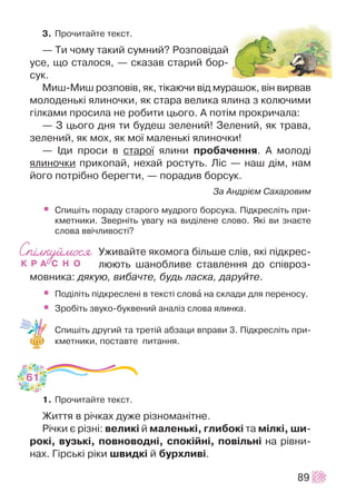 3. Ïðî÷èòàéòå òåêñò.
— Òè ÷îìó òàêèé ñóìíèé? Ðîçïîâ³äàé
óñå, ùî ñòàëîñÿ, — ñêàçàâ ñòàðèé áîð-
ñóê.
Ìèø-Ìèø ðîçïîâ³â, ÿê, ò³êàþ÷è â³ä ìóðàøîê, â³í âèðâàâ
ìîëîäåíüê³ ÿëèíî÷êè, ÿê ñòàðà âåëèêà ÿëèíà ç êîëþ÷èìè
ã³ëêàìè ïðîñèëà íå ðîáèòè öüîãî. À ïîò³ì ïðîêðè÷àëà:
— Ç öüîãî äíÿ òè áóäåø çåëåíèé! Çåëåíèé, ÿê òðàâà,
çåëåíèé, ÿê ìîõ, ÿê ìî¿ ìàëåíüê³ ÿëèíî÷êè!
— ²äè ïðîñè â ñòàðî¿ ÿëèíè ïðîáà÷åííÿ. À ìîëîä³
ÿëèíî÷êè ïðèêîïàé, íåõàé ðîñòóòü. Ë³ñ — íàø ä³ì, íàì
éîãî ïîòð³áíî áåðåãòè, — ïîðàäèâ áîðñóê.
Çà Àíäð³ºì Ñàõàðîâèì
• Ñïèø³òü ïîðàäó ñòàðîãî ìóäðîãî áîðñóêà. Ï³äêðåñë³òü ïðè-
êìåòíèêè. Çâåðí³òü óâàãó íà âèä³ëåíå ñëîâî. ßê³ âè çíàºòå
ñëîâà ââ³÷ëèâîñò³?
Óæèâàéòå ÿêîìîãà á³ëüøå ñë³â, ÿê³ ï³äêðåñ-
ëþþòü øàíîáëèâå ñòàâëåííÿ äî ñï³âðîç-
ìîâíèêà: äÿêóþ, âèáà÷òå, áóäü ëàñêà, äàðóéòå.
• Ïîä³ë³òü ï³äêðåñëåí³ â òåêñò³ ñëîâà íà ñêëàäè äëÿ ïåðåíîñó.
• Çðîá³òü çâóêî-áóêâåíèé àíàë³ç ñëîâà ÿëèíêà.
Ñïèø³òü äðóãèé òà òðåò³é àáçàöè âïðàâè 3. Ï³äêðåñë³òü ïðè-
êìåòíèêè, ïîñòàâòå ïèòàííÿ.
1. Ïðî÷èòàéòå òåêñò.
Æèòòÿ â ð³÷êàõ äóæå ð³çíîìàí³òíå.
Ð³÷êè º ð³çí³: âåëèê³ é ìàëåíüê³, ãëèáîê³ òà ì³ëê³, øè-
ðîê³, âóçüê³, ïîâíîâîäí³, ñïîê³éí³, ïîâ³ëüí³ íà ð³âíè-
íàõ. Ã³ðñüê³ ð³êè øâèäê³ é áóðõëèâ³.
89
61
 