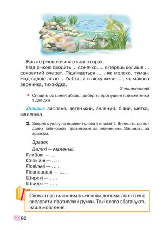Áàãàòî ð³÷îê ïî÷èíàþòüñÿ â ãîðàõ.
Íàä ð³÷êîþ ñõîäèòü … ñîíå÷êî. … â³òåðåöü êîëèøå …
ñîêîâèòèé î÷åðåò. Ï³äí³ìàºòüñÿ … , ÿê ìîëîêî, òóìàí.
Íàä âîäîþ ë³òàº … áàáêà, à â ï³ñêó æèâå ... , ÿê ìàêîâà
çåðíèíêà, òèõîõ³äêà.
Ç åíöèêëîïåä³¿
• Ñïèø³òü îñòàíí³é àáçàö, äîáåð³òü ïðîïóùåí³ ïðèêìåòíèêè
ç äîâ³äêè.
Äîâ³äêà: çàñïàíå, ëåãåíüêèé, çåëåíèé, á³ëèé, ìåòêà,
ìàëåíüêà.
2. Çâåðí³òü óâàãó íà âèä³ëåí³ ñëîâà ó âïðàâ³ 1. Âèïèø³òü äî ïî-
äàíèõ ñë³â-îçíàê ïðîòèëåæí³ çà çíà÷åííÿì. Çàïèø³òü çà
çðàçêîì.
Çðàçîê
Âåëèê³ — ìàëåíüê³.
Ãëèáîê³ — ... .
Ñïîê³éí³ — ... .
Ïîâ³ëüí³ — ... .
Ïîâíîâîäí³ — … .
Øèðîê³ — ... .
Øâèäê³ — ... .
90
Ñëîâà ç ïðîòèëåæíèì çíà÷åííÿì äîïîìàãàþòü òî÷íî
âèñëîâèòè ïðîòèëåæí³ äóìêè. Òàê³ ñëîâà çáàãà÷óþòü
íàøå ìîâëåííÿ.
 