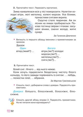 2. Ïðî÷èòàéòå òåêñò. Ïåðåêàæ³òü ïðî÷èòàíå.
Çèìà íàõâàëÿëàñÿ âñ³õ ó ë³ñ³ ïîìîðîçèòè. Íàëåò³ëè õî-
ëîäí³ â³òðè, ëþò³ ìåòåëèö³, êîëþ÷³ ìîðîçè. Óñå á³ëèìè,
ïóõíàñòèìè ñí³ãàìè âêðèëà.
Ñêðóòíî ñòàëî òâàðèíàì. Àæ îí
ë³ñíèê íà ëèæàõ ïðîáèðàºòüñÿ. Ïî-
êëàâ ãîñòèíö³ çâ³ðàì ³ ïòàõàì: çàñó-
øåí³ â³íèêè, ñìà÷í³ æîëóä³, æèòí³
ñóõàð³.
Çà Ãàëèíîþ Äåì÷åíêî
• Âèïèø³òü ³ç ïåðøîãî àáçàöó ³ìåííèêè ç ïðèêìåòíèêàìè çà
çðàçêîì.
Çðàçîê
Îäèí Áàãàòî
â³òåð (ÿêèé?) ... â³òðè (ÿê³?) õîëîäí³
ìîðîçè (ÿê³?) ...
ìåòåëèö³ (ÿê³?)...
ñí³ãè (ÿê³?)...
3. Ïðî÷èòàéòå òåêñò.
Á³ëèé ñí³ã. Í³÷îãî ... â³ä íüîãî íåìàº.
Êîëè õî÷óòü ï³äêðåñëèòè áåçäîãàííó ÷èñòîòó á³ëîãî
êîëüîðó, òî éîãî çàâæäè ïîð³âíþþòü ³ç ñí³ãîì: … ëåá³äü,
… ïåëþñòêè ë³ëå¿, … âáðàííÿ.
Çà Ìàðòîþ Ãóì³ëåâñüêîþ
• Ñïèø³òü òåêñò, äîáèðàþ÷è ñëîâà ç äîâ³äêè. Ï³äêðåñë³òü ïðè-
êìåòíèêè.
Äîâ³äêà: á³ë³øîãî, á³ëîñí³æíèé, á³ëîñí³æí³, á³ëî-
ñí³æíå.
Ñïèø³òü äðóãèé àáçàö âïðàâè 2. Ï³äêðåñë³òü ïðèêìåòíèêè.
Íà ÿê³ ïèòàííÿ âîíè â³äïîâ³äàþòü?
92
 