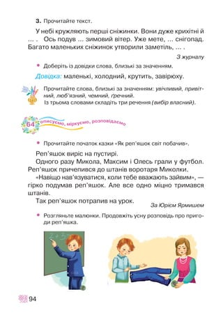 3. Ïðî÷èòàéòå òåêñò.
Ó íåá³ êðóæëÿþòü ïåðø³ ñí³æèíêè. Âîíè äóæå êðèõ³òí³ é
… . Îñü ïîäóâ … çèìîâèé â³òåð. Óæå ìåòå, ... ñí³ãîïàä.
Áàãàòî ìàëåíüêèõ ñí³æèíîê óòâîðèëè çàìåò³ëü, ... .
Ç æóðíàëó
• Äîáåð³òü ³ç äîâ³äêè ñëîâà, áëèçüê³ çà çíà÷åííÿì.
Äîâ³äêà: ìàëåíüê³, õîëîäíèé, êðóòèòü, çàâ³ðþõó.
Ïðî÷èòàéòå ñëîâà, áëèçüê³ çà çíà÷åííÿì: óâ³÷ëèâèé, ïðèâ³ò-
íèé, ëþá’ÿçíèé, ÷åìíèé, ´ðå÷íèé.
²ç òðüîìà ñëîâàìè ñêëàä³òü òðè ðå÷åííÿ (âèá³ð âëàñíèé).
• Ïðî÷èòàéòå ïî÷àòîê êàçêè «ßê ðåï’ÿøîê ñâ³ò ïîáà÷èâ».
Ðåï’ÿøîê âèð³ñ íà ïóñòèð³.
Îäíîãî ðàçó Ìèêîëà, Ìàêñèì ³ Îëåñü ãðàëè ó ôóòáîë.
Ðåï’ÿøîê ïðè÷åïèâñÿ äî øòàí³â âîðîòàðÿ Ìèêîëêè.
«Íàâ³ùî íàâ’ÿçóâàòèñÿ, êîëè òåáå ââàæàþòü çàéâèì», —
ã³ðêî ïîäóìàâ ðåï’ÿøîê. Àëå âñå îäíî ì³öíî òðèìàâñÿ
øòàí³â.
Òàê ðåï’ÿøîê ïîòðàïèâ íà óðîê.
Çà Þð³ºì ßðìèøåì
• Ðîçãëÿíüòå ìàëþíêè. Ïðîäîâæ³òü óñíó ðîçïîâ³äü ïðî ïðèãî-
äè ðåï’ÿøêà.
94
64
 