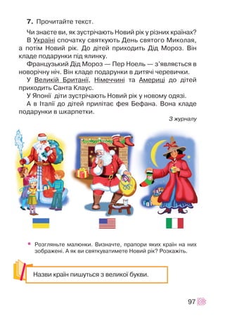 7. Ïðî÷èòàéòå òåêñò.
×è çíàºòå âè, ÿê çóñòð³÷àþòü Íîâèé ð³ê ó ð³çíèõ êðà¿íàõ?
Â Óêðà¿í³ ñïî÷àòêó ñâÿòêóþòü Äåíü ñâÿòîãî Ìèêîëàÿ,
à ïîò³ì Íîâèé ð³ê. Äî ä³òåé ïðèõîäèòü Ä³ä Ìîðîç. Â³í
êëàäå ïîäàðóíêè ï³ä ÿëèíêó.
Ôðàíöóçüêèé Ä³ä Ìîðîç — Ïåð Íîåëü — ç’ÿâëÿºòüñÿ â
íîâîð³÷íó í³÷. Â³í êëàäå ïîäàðóíêè â äèòÿ÷³ ÷åðåâè÷êè.
Ó Âåëèê³é Áðèòàí³¿, Í³ìå÷÷èí³ òà Àìåðèö³ äî ä³òåé
ïðèõîäèòü Ñàíòà Êëàóñ.
Ó ßïîí³¿ ä³òè çóñòð³÷àþòü Íîâèé ð³ê ó íîâîìó îäÿç³.
À â ²òàë³¿ äî ä³òåé ïðèë³òàº ôåÿ Áåôàíà. Âîíà êëàäå
ïîäàðóíêè â øêàðïåòêè.
Ç æóðíàëó
• Ðîçãëÿíüòå ìàëþíêè. Âèçíà÷òå, ïðàïîðè ÿêèõ êðà¿í íà íèõ
çîáðàæåí³. À ÿê âè ñâÿòêóâàòèìåòå Íîâèé ð³ê? Ðîçêàæ³òü.
97
Íàçâè êðà¿í ïèøóòüñÿ ç âåëèêî¿ áóêâè.
 