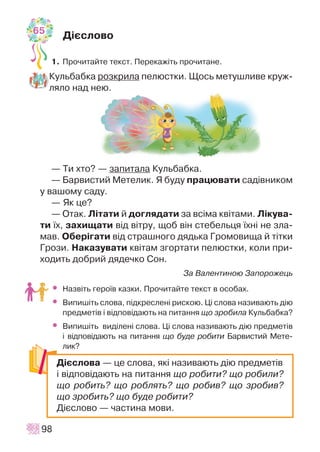 Ä³ºñëîâî
1. Ïðî÷èòàéòå òåêñò. Ïåðåêàæ³òü ïðî÷èòàíå.
Êóëüáàáêà ðîçêðèëà ïåëþñòêè. Ùîñü ìåòóøëèâå êðóæ-
ëÿëî íàä íåþ.
— Òè õòî? — çàïèòàëà Êóëüáàáêà.
— Áàðâèñòèé Ìåòåëèê. ß áóäó ïðàöþâàòè ñàä³âíèêîì
ó âàøîìó ñàäó.
— ßê öå?
— Îòàê. Ë³òàòè é äîãëÿäàòè çà âñ³ìà êâ³òàìè. Ë³êóâà-
òè ¿õ, çàõèùàòè â³ä â³òðó, ùîá â³í ñòåáåëüöÿ ¿õí³ íå çëà-
ìàâ. Îáåð³ãàòè â³ä ñòðàøíîãî äÿäüêà Ãðîìîâèùà é ò³òêè
Ãðîçè. Íàêàçóâàòè êâ³òàì çãîðòàòè ïåëþñòêè, êîëè ïðè-
õîäèòü äîáðèé äÿäå÷êî Ñîí.
Çà Âàëåíòèíîþ Çàïîðîæåöü
• Íàçâ³òü ãåðî¿â êàçêè. Ïðî÷èòàéòå òåêñò â îñîáàõ.
• Âèïèø³òü ñëîâà, ï³äêðåñëåí³ ðèñêîþ. Ö³ ñëîâà íàçèâàþòü ä³þ
ïðåäìåò³â ³ â³äïîâ³äàþòü íà ïèòàííÿ ùî çðîáèëà Êóëüáàáêà?
• Âèïèø³òü âèä³ëåí³ ñëîâà. Ö³ ñëîâà íàçèâàþòü ä³þ ïðåäìåò³â
³ â³äïîâ³äàþòü íà ïèòàííÿ ùî áóäå ðîáèòè Áàðâèñòèé Ìåòå-
ëèê?
98
Ä³ºñëîâà — öå ñëîâà, ÿê³ íàçèâàþòü ä³þ ïðåäìåò³â
³ â³äïîâ³äàþòü íà ïèòàííÿ ùî ðîáèòè? ùî ðîáèëè?
ùî ðîáèòü? ùî ðîáëÿòü? ùî ðîáèâ? ùî çðîáèâ?
ùî çðîáèòü? ùî áóäå ðîáèòè?
Ä³ºñëîâî — ÷àñòèíà ìîâè.
65
 