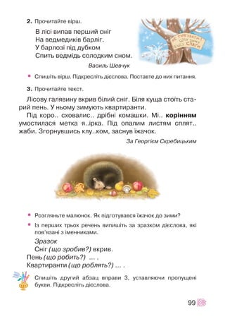 2. Ïðî÷èòàéòå â³ðø.
Â ë³ñ³ âèïàâ ïåðøèé ñí³ã
Íà âåäìåäèê³â áàðë³ã.
Ó áàðëîç³ ï³ä äóáêîì
Ñïèòü âåäì³äü ñîëîäêèì ñíîì.
Âàñèëü Øåâ÷óê
• Ñïèø³òü â³ðø. Ï³äêðåñë³òü ä³ºñëîâà. Ïîñòàâòå äî íèõ ïèòàííÿ.
3. Ïðî÷èòàéòå òåêñò.
Ë³ñîâó ãàëÿâèíó âêðèâ á³ëèé ñí³ã. Á³ëÿ êóùà ñòî¿òü ñòà-
ðèé ïåíü. Ó íüîìó çèìóþòü êâàðòèðàíòè.
Ï³ä êîðî.. ñõîâàëèñ.. äð³áí³ êîìàøêè. Ì³.. êîð³ííÿì
óìîñòèëàñÿ ìåòêà ÿ..³ðêà. Ï³ä îïàëèì ëèñòÿì ñïëÿò..
æàáè. Çãîðíóâøèñü êëó..êîì, çàñíóâ ¿æà÷îê.
Çà Ãåîðã³ºì Ñêðåáèöüêèì
• Ðîçãëÿíüòå ìàëþíîê. ßê ï³äãîòóâàâñÿ ¿æà÷îê äî çèìè?
• ²ç ïåðøèõ òðüîõ ðå÷åíü âèïèø³òü çà çðàçêîì ä³ºñëîâà, ÿê³
ïîâ’ÿçàí³ ç ³ìåííèêàìè.
Çðàçîê
Ñí³ã (ùî çðîáèâ?) âêðèâ.
Ïåíü (ùî ðîáèòü?) … .
Êâàðòèðàíòè (ùî ðîáëÿòü?) ... .
Ñïèø³òü äðóãèé àáçàö âïðàâè 3, óñòàâëÿþ÷è ïðîïóùåí³
áóêâè. Ï³äêðåñë³òü ä³ºñëîâà.
99
 