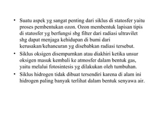 • Suatu aspek yg sangat penting dari siklus di statosfer yaitu
proses pembentukan ozon. Ozon membentuk lapisan tipis
di statosfer yg berfungsi sbg filter dari radiasi ultravilet
shg dapat menjaga kehidupan di bumi dari
kerusakan/kehancuran yg disebabkan radiasi tersebut.
• Siklus oksigen disempurnkan atau diakhiri ketika unsur
oksigen masuk kembali ke atmosfer dalam bentuk gas,
yaitu melalui fotosintesis yg dilakukan oleh tumbuhan.
• Siklus hidrogen tidak dibuat tersendiri karena di alam ini
hidrogen paling banyak terlihat dalam bentuk senyawa air.
 