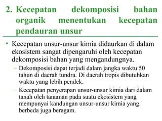 • Kecepatan unsur-unsur kimia didaurkan di dalam
ekosistem sangat dipengaruhi oleh kecepatan
dekomposisi bahan yang mengandungnya.
– Dekomposisi dapat terjadi dalam jangka waktu 50
tahun di daerah tundra. Di daerah tropis dibutuhkan
waktu yang lebih pendek.
– Kecepatan penyerapan unsur-unsur kimia dari dalam
tanah oleh tanaman pada suatu ekosistem yang
mempunyai kandungan unsur-unsur kimia yang
berbeda juga beragam.
2. Kecepatan dekomposisi bahan
organik menentukan kecepatan
pendauran unsur
 