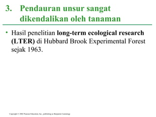 • Hasil penelitian long-term ecological research
(LTER) di Hubbard Brook Experimental Forest
sejak 1963.
3. Pendauran unsur sangat
dikendalikan oleh tanaman
Copyright © 2002 Pearson Education, Inc., publishing as Benjamin Cummings
 