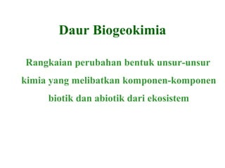 Daur Biogeokimia
Rangkaian perubahan bentuk unsur-unsur
kimia yang melibatkan komponen-komponen
biotik dan abiotik dari ekosistem
 