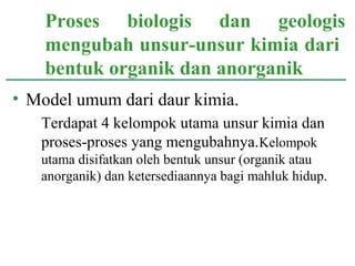 • Model umum dari daur kimia.
Terdapat 4 kelompok utama unsur kimia dan
proses-proses yang mengubahnya.Kelompok
utama disifatkan oleh bentuk unsur (organik atau
anorganik) dan ketersediaannya bagi mahluk hidup.
Proses biologis dan geologis
mengubah unsur-unsur kimia dari
bentuk organik dan anorganik
 