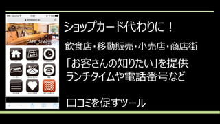 ショップカード代わりに！
飲食店・移動販売・小売店・商店街
「お客さんの知りたい」を提供
ランチタイムや電話番号など
口コミを促すツール
 