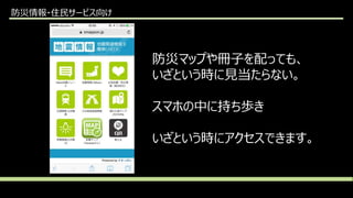 防災情報・住民サービス向け
防災マップや冊子を配っても、
いざという時に見当たらない。
スマホの中に持ち歩き
いざという時にアクセスできます。
 