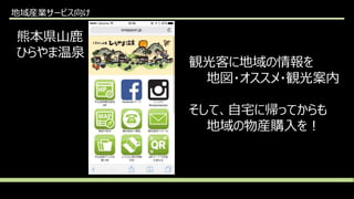 地域産業サービス向け
熊本県山鹿
ひらやま温泉
観光客に地域の情報を
地図・オススメ・観光案内
そして、自宅に帰ってからも
地域の物産購入を！
 