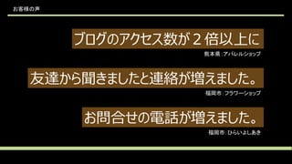 お客様の声
ブログのアクセス数が２倍以上に
友達から聞きましたと連絡が増えました。
お問合せの電話が増えました。
熊本県：アパレルショップ
福岡市：フラワーショップ
福岡市：ひらいよしあき
 