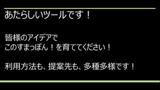 あたらしいツールです！
皆様のアイデアで
このすまっぽん！を育ててください！
利用方法も、提案先も、多種多様です！
 