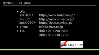 株式会社イーハイブ 連絡先
• URL
すまっぽん！ http://www.smappon.jp/
イーハイブ http://www.i-hive.co.jp/
コムログクラウド http://cloud.comlog.jp/
• E-Mail info@i-hive.co.jp
• TEL 東京：03-5298-7006
福岡：092-738-1707
 