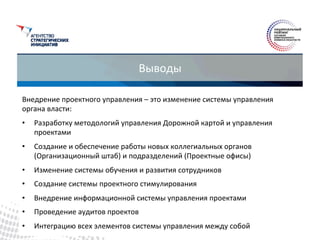 Выводы	
  
Внедрение	
  проектного	
  управления	
  –	
  это	
  изменение	
  системы	
  управления	
  
органа	
  власти:	
  
•  Разработку	
  методологий	
  управления	
  Дорожной	
  картой	
  и	
  управления	
  
проектами	
  
•  Создание	
  и	
  обеспечение	
  работы	
  новых	
  коллегиальных	
  органов	
  
(Организационный	
  штаб)	
  и	
  подразделений	
  (Проектные	
  офисы)	
  
•  Изменение	
  системы	
  обучения	
  и	
  развития	
  сотрудников	
  
•  Создание	
  системы	
  проектного	
  стимулирования	
  
•  Внедрение	
  информационной	
  системы	
  управления	
  проектами	
  
•  Проведение	
  аудитов	
  проектов	
  
•  Интеграцию	
  всех	
  элементов	
  системы	
  управления	
  между	
  собой	
  
 