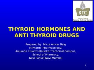 1
THYROID HORMONES AND
ANTI THYROID DRUGS
Prepared by: Mirza Anwar Baig
M.Pharm (Pharmacology)
Anjuman I Islam's Kalsekar Technical Campus,
School of Pharmacy.
New Panvel,Navi Mumbai
 