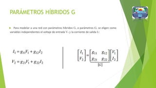 PARÁMETROS HÍBRIDOS G
 Para modelar a una red con parámetros híbridos G, o parámetros G, se eligen como
variables independientes el voltaje de entrada V1 y la corriente de salida I2:
 