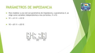 PARÁMETROS DE IMPEDANCIA
 Para modelar a una red con parámetros de impedancia, o parámetros Z, se
elige como variables independientes a las corrientes, I1 e I2:
 V1 = z11 I1 + z12 I2
 V2 = z21 I1 + z22 I2
 