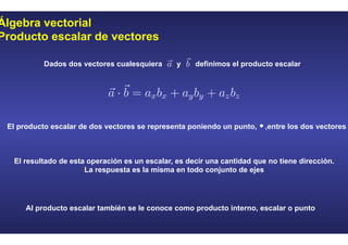 Álgebra vectorial
Producto escalar de vectores
Dados dos vectores cualesquiera y definimos el producto escalar
El producto escalar de dos vectores se representa poniendo un punto, ,entre los dos vectores
El resultado de esta operación es un escalar, es decir una cantidad que no tiene dirección.
La respuesta es la misma en todo conjunto de ejes
Al producto escalar también se le conoce como producto interno, escalar o punto
 